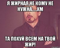 я жирная,не кому не нужна.....хм та похуй всем на твой жир!