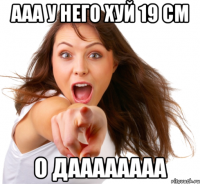 ААА У НЕГО ХУЙ 19 СМ О ДАААААААА