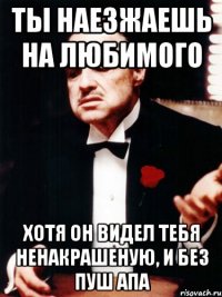 Ты наезжаешь на любимого Хотя он видел тебя ненакрашеную, и без пуш апа