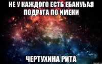 не у каждого есть ебануьая подруга по имени Чертухина Рита