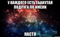 У каждого есть ебанутая подруга по имени Настя