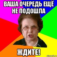 ваша очередь ещё не подошла ждите!