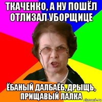 Ткаченко, а ну пошёл отлизал уборщице ёбаный далбаёб, дрыщь, прищавый лалка