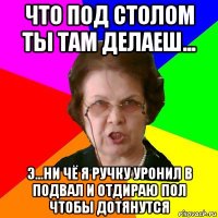 что под столом ты там делаеш... э...ни чё я ручку уронил в подвал и отдираю пол чтобы дотянутся