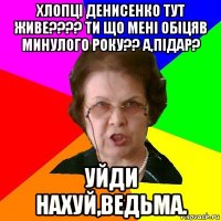 Хлопці Денисенко тут живе???? Ти що мені обіцяв минулого року?? А,Підар? Уйди нахуй,ведьма.