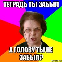 Тетрадь ты забыл а голову ты не забыл?