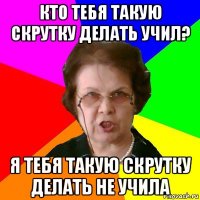 Кто тебя такую скрутку делать учил? Я тебя такую скрутку делать не учила