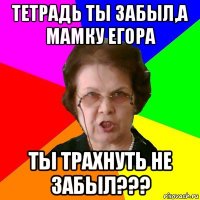 Тетрадь ты забыл,а мамку Егора Ты трахнуть не забыл???