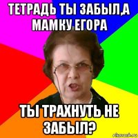 Тетрадь ты забыл,а мамку Егора Ты трахнуть не забыл?