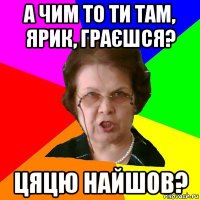 а чим то ти там, ярик, граєшся? цяцю найшов?