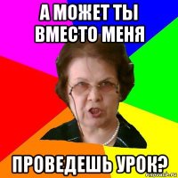 А может ты вместо меня проведешь урок?