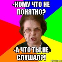 -Кому что не понятно? -А что ты не слушал?!