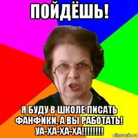 Пойдёшь! Я буду в школе писать фанфики, а вы работать! Уа-ха-ха-ха!!!!!!!!