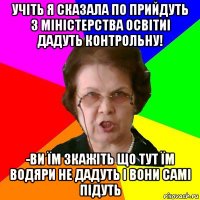 Учіть я сказала по прийдуть з Міністерства ОсвітиІ ДАДУТЬ КОНТРОЛЬНУ! -ВИ ЇМ ЗКАЖІТЬ ЩО ТУТ ЇМ ВОДЯРИ НЕ ДАДУТЬ І ВОНИ САМІ ПІДУТЬ