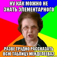 НУ КАК МОЖНО НЕ ЗНАТЬ ЭЛЕМЕНТАРНОГО РАЗВЕ ТРУДНО РАССКАЗАТЬ ВСЮ ТАБЛИЦУ МЕНДЕЛЕЕВА?