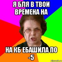 Я Бля в твои времена на НА КБ ЕБАШИЛА ПО -5