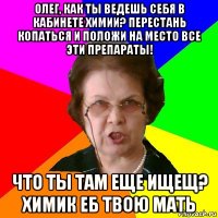 ОЛЕГ, КАК ТЫ ВЕДЕШЬ СЕБЯ В КАБИНЕТЕ ХИМИИ? ПЕРЕСТАНЬ КОПАТЬСЯ И ПОЛОЖИ НА МЕСТО ВСЕ ЭТИ ПРЕПАРАТЫ! ЧТО ТЫ ТАМ ЕЩЕ ИЩЕЩ? ХИМИК еб твою мать