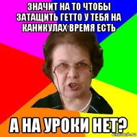 значит на то чтобы затащить гетто у тебя на каникулах время есть а на уроки нет?