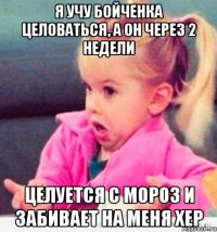 я учу бойченка целоваться, а он через 2 недели целуется с мороз и забивает на меня хер