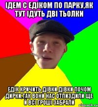 Ідем с едіком по парку,як тут ідуть дві тьолки Едік кричить дівки дівки почом дирки,так вони нас отпиздили ще й всі гроші забрали