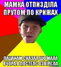 мамка отпизділа прутом по крижах пацанам сказал шо мала вчора в постелє озвірєла