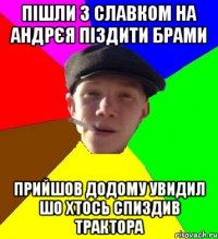 пішли з славком на андрєя піздити брами прийшов додому увидил шо хтось спиздив трактора