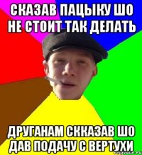 сказав пацыку шо не стоит так делать друганам скказав шо дав подачу с вертухи