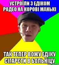 устроїли з едіком родео на корові манькі так тепер вожу едіку сігарєти в больніцу