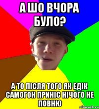 а шо вчора було? а то після того як едік самогон приніс нічого не повню