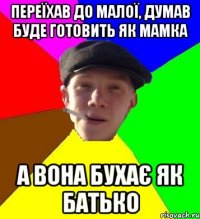 переїхав до малої, думав буде готовить як мамка а вона бухає як батько