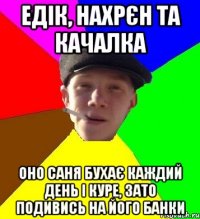 едік, нахрєн та качалка оно саня бухає каждий день і куре, зато подивись на його банки