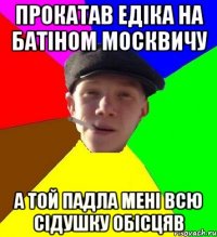 прокатав едіка на батіном москвичу а той падла мені всю сідушку обісцяв