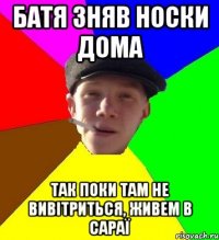 батя зняв носки дома так поки там не вивітриться, живем в сараї