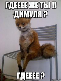 ГДЕЕЕЕ ЖЕ ТЫ !! ДИМУЛЯ ? ГДЕЕЕЕ ?