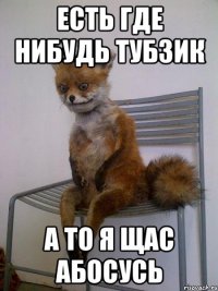 есть где нибудь тубзик а то я щас абосусь