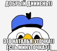 добрый диииень)) это Наталья-уточка)) есть минуточка?))