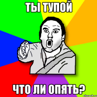 Ты тупой что ли опять?