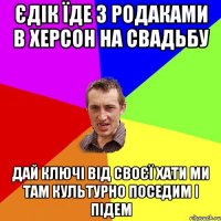 єдік їде з родаками в херсон на свадьбу дай ключі від своєї хати ми там культурно поседим і підем