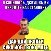 я ізвіняюсь, дєвушка, ви виходітє на остановке дак дай пройти сука йоб твою мать