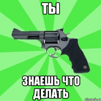 ТЫ ЗНАЕШЬ ЧТО ДЕЛАТЬ