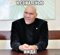 К сожаленью жи да!