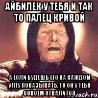 Айбилек у тебя и так то палец кривой а если будешь его на каждом углу показывать, то он у тебя совсем отвалится