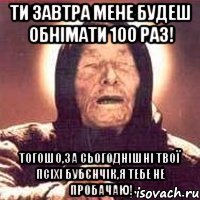 ти завтра мене будеш обнімати 100 раз! тогошо,за сьогоднішні твої псіхі бубєнчік,я тебе не пробачаю!