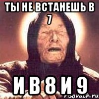 ты не встанешь в 7 и в 8 и 9