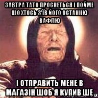 завтра тато проснеться і пойме шо хтось з'їв його останню вафлю і отправить мене в магазін шоб я купив ше