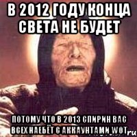 в 2012 году КОНЦА СВЕТА НЕ БУДЕТ ПОТОМУ ЧТО В 2013 СПИРИН ВАС ВСЕХ НАЕБЁТ С АККАУНТАМИ WOT