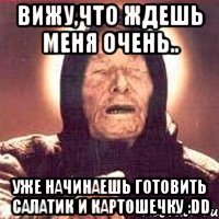 Вижу,что ждешь меня очень.. уже начинаешь готовить салатик и картошечку :DD