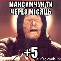 Максимчук ти через місяць +5