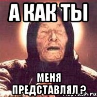 а как ты меня представлял ?