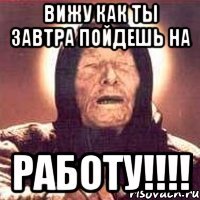 Вижу как ты завтра пойдешь на РАБОТУ!!!!